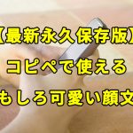 【最新永久保存版】コピペで使えるおもしろ可愛い顔文字一覧